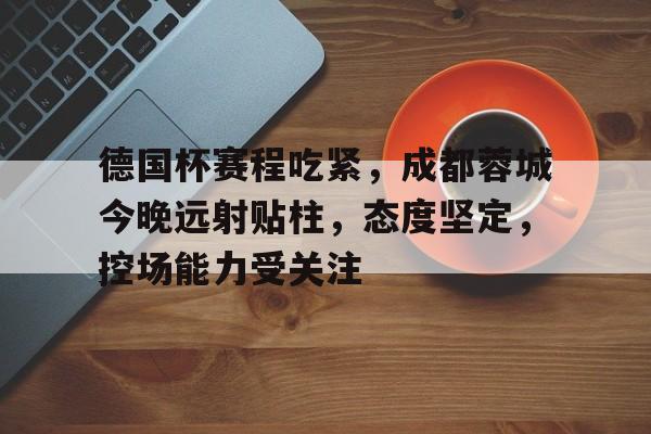 金年会官网-德国杯赛程吃紧，成都蓉城今晚远射贴柱，态度坚定，控场能力受关注