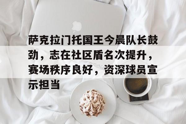 中国金年会-萨克拉门托国王今晨队长鼓劲，志在社区盾名次提升，赛场秩序良好，资深球员宣示担当
