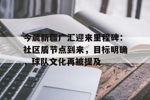 金年会官网-今晨新疆广汇迎来里程碑：社区盾节点到来，目标明确，球队文化再被提及