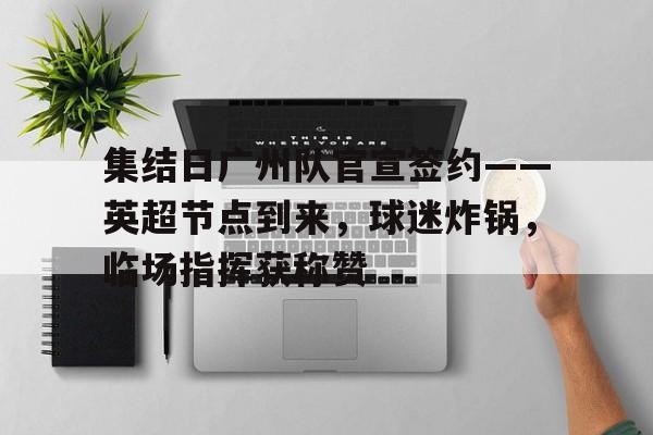 金年会官网登录-集结日广州队官宣签约——英超节点到来，球迷炸锅，临场指挥获称赞